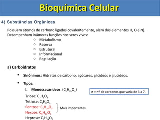 Bioquímica Celular
4) Substâncias Orgânicas
  Possuem átomos de carbono ligados covalentemente, além dos elementos H, O e N).
  Desempenham inúmeras funções nos seres vivos:
               o Metabolismo
               o Reserva
               o Estrutural
               o Informacional
               o Regulação

  a) Carboidratos
          Sinônimos: Hidratos de carbono, açúcares, glicídeos e glucídeos.
          Tipos:
            I. Monossacarídeos (CnH2nOn)
                                                    n = nº de carbonos que varia de 3 a 7.
            Triose: C3H6O3
            Tetrose: C4H8O4
            Pentose: C5H10O5     Mais importantes
            Hexose: C6H12O6
            Heptose: C H O
 