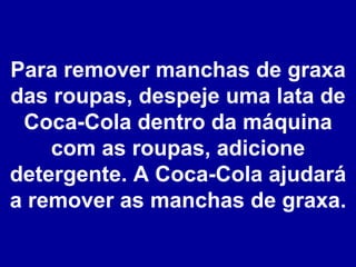 Para remover manchas de graxa das roupas, despeje uma lata de Coca-Cola dentro da máquina com as roupas, adicione detergente. A Coca-Cola ajudará a remover as manchas de graxa. 