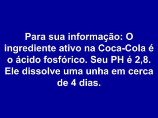 Para sua informação: O ingrediente ativo na Coca-Cola é o ácido fosfórico. Seu PH é 2,8. Ele dissolve uma unha em cerca de 4 dias. 