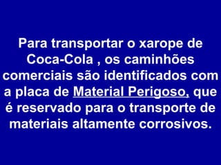 Para transportar o xarope de Coca-Cola , os caminhões comerciais são identificados com a placa de  Material Perigoso,  que é reservado para o transporte de materiais altamente corrosivos. 