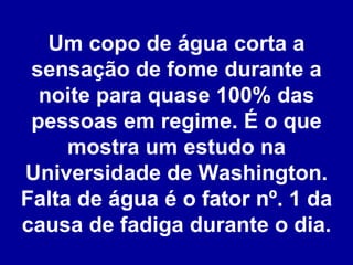 Um copo de água corta a sensação de fome durante a noite para quase 100% das pessoas em regime. É o que mostra um estudo na Universidade de Washington. Falta de água é o fator nº. 1 da causa de fadiga durante o dia. 