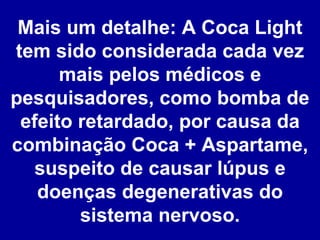 Mais um detalhe: A Coca Light tem sido considerada cada vez mais pelos médicos e pesquisadores, como bomba de efeito retardado, por causa da combinação Coca + Aspartame, suspeito de causar lúpus e doenças degenerativas do sistema nervoso. 