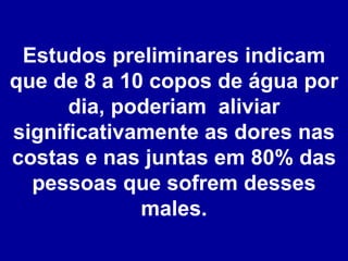 Estudos preliminares indicam que de 8 a 10 copos de água por dia, poderiam  aliviar significativamente as dores nas costas e nas juntas em 80% das pessoas que sofrem desses males. 