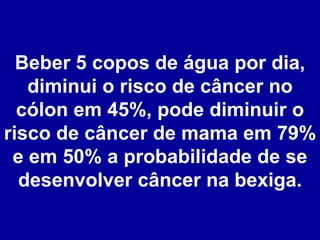Beber 5 copos de água por dia, diminui o risco de câncer no cólon em 45%, pode diminuir o risco de câncer de mama em 79% e em 50% a probabilidade de se desenvolver câncer na bexiga. 