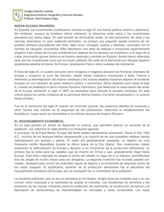 Colegio Valentín Letelier.
       Asignatura Historia, Geografía y Ciencias Sociales.
       Profesor: Raúl Campos Vega.

NUEVA OLEADA INVASORA.
En España, los musulmanes constituyeron durante el siglo IX una fuerza política unitaria y expansiva.
Sin embargo, aunque se fundaron reinos cristianos, la tolerancia entre estos y los musulmanes
prevaleció por varios siglos. En este período de dominación árabe, la vida económica, las artes y las
ciencias alcanzaron un gran esplendor.Asimismo, se produjo una segunda oleada invasora de los
pueblos bárbaros procedentes del norte, tales como noruegos, suecos y daneses, conocidos con el
nombre de vikingoso normandos. Ellos efectuaron una serie de ataques e invasiones especialmente
dirigidos a las costas de Europa occidental.Los ataques de los daneses se sucedieron a lo largo de la
costa, provocando graves daños en el imperio carolingio y también en España, donde fueron detenidos
tanto por los musulmanes como por los reyes católicos del norte de la península.Los vikingos lograron
igualmente penetrar el interior de Europa, alcanzando París y otras ciudades del continente.

A fines del siglo IX, un pueblo conocido como húngaros o magiares atacaron las fronteras orientales de
Europa y ocuparon la zona del Danubio, desde donde realizaron incursiones a Italia, Francia y
Alemania.La desintegración del imperio carolingio y las nuevas oleadas invasoras dejaron al occidente
europeo en una situación de grave deterioro político y económico. Dicha situación duró hasta el siglo
X, cuando se estableció el Sacro Imperio Romano Germánico, que determinó la restauración del orden
de la Europa central.En el siglo X (987) se reemplazó para siempre la dinastía carolingia. En esta
misma época los reinos cristianos de la península ibérica iniciaron una lenta recuperación y un avance
frente al Islam.

Fue en el transcurso del siglo XI cuando las continuas guerras, las sucesivas oleadas de invasores y
otros hechos que incidían en la seguridad de las poblaciones, determinó el establecimiento del
feudalismo, cuyas raíces se remontaban a los últimos tiempos del Imperio Romano.

EL RESURGIMIENTO ECONÓMICO.
Es en éste período en donde se desarrolla un avance, que permitirá obtener un aumento de la
población, nos referimos en éste sentido a la revolución agrícola.
A principios de la Edad Media, Europa del Norte estaba densamente arborizada. Hacia el año 1000
d.C., muchos de los bosques habían desaparecido y la mayoría de los que quedaban estaban siendo
reemplazados por granjas y pastos. El suelo era generalmente excelente, un légamo de roca
finamente molida depositada durante la última etapa de la Era Glacial. Dos invenciones claves
aceleraron la deforestación de Europa y llevaron a un incremento de la producción alimentaria. La
primera fue la brida para los caballos que se inventó en China y que, gradualmente, llegó hasta
Europa. Esta brida mejorada se adapta al pecho del caballo en lugar de a su tráquea, permitiéndole
tirar de cargas de mucho mayor peso sin ahogarse. La segunda invención fue el arado pesado con
ruedas, necesario para surcar las profundas capas de légamo y el entramado de extensas raíces de
los viejos bosques. El significativo aumento de la producción alimentaria fue el detonante del
resurgimiento económico de Europa, que se acompañó de un crecimiento de la población.

La creciente población, que no era ya necesaria en los feudos, emigró hacia las ciudades que a su vez
crecían como respuesta a la necesidad de ampliar el mercado. Los excedentes de alimentos y los
productos de las nuevas industrias (como la confección de vestimenta, la construcción de barcos y la
fabricación de herramientas) se intercambiaban en mercados y ferias comerciales. Los reyes
 