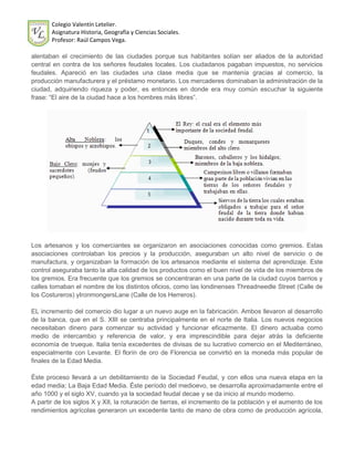 Colegio Valentín Letelier.
       Asignatura Historia, Geografía y Ciencias Sociales.
       Profesor: Raúl Campos Vega.

alentaban el crecimiento de las ciudades porque sus habitantes solían ser aliados de la autoridad
central en contra de los señores feudales locales. Los ciudadanos pagaban impuestos, no servicios
feudales. Apareció en las ciudades una clase media que se mantenía gracias al comercio, la
producción manufacturera y el préstamo monetario. Los mercaderes dominaban la administración de la
ciudad, adquiriendo riqueza y poder, es entonces en donde era muy común escuchar la siguiente
frase: “El aire de la ciudad hace a los hombres más libres”.




Los artesanos y los comerciantes se organizaron en asociaciones conocidas como gremios. Estas
asociaciones controlaban los precios y la producción, aseguraban un alto nivel de servicio o de
manufactura, y organizaban la formación de los artesanos mediante el sistema del aprendizaje. Este
control aseguraba tanto la alta calidad de los productos como el buen nivel de vida de los miembros de
los gremios. Era frecuente que los gremios se concentraran en una parte de la ciudad cuyos barrios y
calles tomaban el nombre de los distintos oficios, como las londinenses Threadneedle Street (Calle de
los Costureros) yIronmongersLane (Calle de los Herreros).

EL incremento del comercio dio lugar a un nuevo auge en la fabricación. Ambos llevaron al desarrollo
de la banca, que en el S. XIII se centraba principalmente en el norte de Italia. Los nuevos negocios
necesitaban dinero para comenzar su actividad y funcionar eficazmente. El dinero actuaba como
medio de intercambio y referencia de valor, y era imprescindible para dejar atrás la deficiente
economía de trueque. Italia tenía excedentes de divisas de su lucrativo comercio en el Mediterráneo,
especialmente con Levante. El florín de oro de Florencia se convirtió en la moneda más popular de
finales de la Edad Media.

Éste proceso llevará a un debilitamiento de la Sociedad Feudal, y con ellos una nueva etapa en la
edad media; La Baja Edad Media. Éste período del medioevo, se desarrolla aproximadamente entre el
año 1000 y el siglo XV, cuando ya la sociedad feudal decae y se da inicio al mundo moderno.
A partir de los siglos X y XII, la roturación de tierras, el incremento de la población y el aumento de los
rendimientos agrícolas generaron un excedente tanto de mano de obra como de producción agrícola,
 