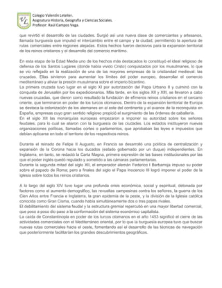 Colegio Valentín Letelier.
       Asignatura Historia, Geografía y Ciencias Sociales.
       Profesor: Raúl Campos Vega.

que revirtió el desarrollo de las ciudades. Surgió así una nueva clase de comerciantes y artesanos,
llamada burguesía que impulsó el intercambio entre el campo y la ciudad, permitiendo la apertura de
rutas comerciales entre regiones alejadas. Estos hechos fueron decisivos para la expansión territorial
de los reinos cristianos y el desarrollo del comercio marítimo.

En esta etapa de la Edad Media uno de los hechos más destacados lo constituyó el ideal religioso de
defensa de los Santos Lugares (donde había vivido Cristo) conquistados por los musulmanes, lo que
se vio reflejado en la realización de una de las mayores empresas de la cristiandad medieval: las
cruzadas. Ellas sirvieron para aumentar los límites del poder europeo, desarrollar el comercio
mediterráneo y aliviar la presión musulmana sobre el imperio bizantino.
La primera cruzada tuvo lugar en el siglo XI por autorización del Papa Urbano II y culminó con la
conquista de Jerusalén por los expedicionarios. Más tarde, en los siglos XII y XIII, se llevaron a cabo
nuevas cruzadas, que dieron como resultado la fundación de efímeros reinos cristianos en el cercano
oriente, que terminaron en poder de los turcos otomanos. Dentro de la expansión territorial de Europa
se destaca la colonización de los alemanes en el este del continente y el avance de la reconquista en
España, empresas cuyo gran sentido religioso propició el surgimiento de las órdenes de caballería.
En el siglo XII las monarquías europeas empezaron a imponer su autoridad sobre los señores
feudales, para lo cual se aliaron con la burguesía de las ciudades. Los estados instituyeron nuevas
organizaciones políticas, llamadas cortes o parlamentos, que aprobaban las leyes e impuestos que
debían aplicarse en todo el territorio de los respectivos reinos.

Durante el reinado de Felipe II Augusto, en Francia se desarrolló una política de centralización y
expansión de la Corona hacia los ducados (estado gobernado por un duque) independientes. En
Inglaterra, en tanto, se redactó la Carta Magna, primera expresión de las bases institucionales por las
que el poder inglés quedó regulado y sometido a las cámaras parlamentarias.
Durante la segunda mitad del siglo XII, el emperador alemán Federico I Barbarroja impuso su poder
sobre el papado de Roma; pero a finales del siglo el Papa Inocencio III logró imponer el poder de la
iglesia sobre todos los reinos cristianos.

A lo largo del siglo XIV tuvo lugar una profunda crisis económica, social y espiritual, detonada por
factores como el aumento demográfico, las revueltas campesinas contra los señores, la guerra de los
Cien Años entre Francia e Inglaterra, la gran epidemia de la peste, y la división de la Iglesia católica
conocida como Gran Cisma, cuando había simultáneamente dos o tres papas rivales.
El debilitamiento del sistema feudal y la estructura gremial repercutió en una mayor libertad comercial,
que poco a poco dio paso a la conformación del sistema económico capitalista.
La caída de Constantinopla en poder de los turcos otomanos en el año 1453 significó el cierre de las
actividades comerciales con el Mediterráneo oriental, por lo que la burguesía europea tuvo que buscar
nuevas rutas comerciales hacia el oeste, fomentando así el desarrollo de las técnicas de navegación
que posteriormente facilitarían los grandes descubrimientos geográficos.
 