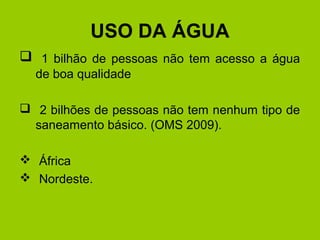 USO DA ÁGUA
 1 bilhão de pessoas não tem acesso a água
de boa qualidade
 2 bilhões de pessoas não tem nenhum tipo de
saneamento básico. (OMS 2009).
 África
 Nordeste.
 