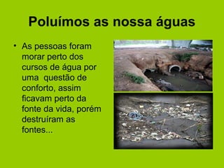 Poluímos as nossa águas
• As pessoas foram
morar perto dos
cursos de água por
uma questão de
conforto, assim
ficavam perto da
fonte da vida, porém
destruíram as
fontes...
 