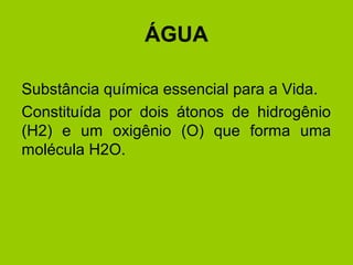 ÁGUA
Substância química essencial para a Vida.
Constituída por dois átonos de hidrogênio
(H2) e um oxigênio (O) que forma uma
molécula H2O.
 