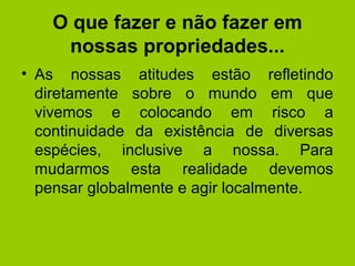 O que fazer e não fazer em
nossas propriedades...
• As nossas atitudes estão refletindo
diretamente sobre o mundo em que
vivemos e colocando em risco a
continuidade da existência de diversas
espécies, inclusive a nossa. Para
mudarmos esta realidade devemos
pensar globalmente e agir localmente.
 