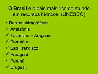 O Brasil é o pais mais rico do mundo
em recursos hídricos. (UNESCO)
• Bacias hidrográficas
 Amazônia
 Tocantins – Araguaia
 Parnaíba
 São Francisco
 Paraguai
 Paraná
 Uruguai.
 