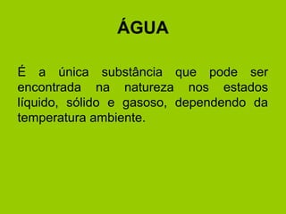 ÁGUA
É a única substância que pode ser
encontrada na natureza nos estados
líquido, sólido e gasoso, dependendo da
temperatura ambiente.
 