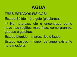 ÁGUA
TRÊS ESTADOS FÍSICOS:
Estado Sólido – é o gelo (glaciares).
 Na natureza, ele é encontrado como
neve nas regiões mais frias, como granizo,
geadas e geleiras.
Estado Líquido – mares, rios e lagos.
Estado gasoso – vapor de água existente
na atmosfera.
 