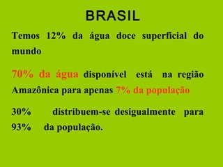 Temos 12% da água doce superficial do
mundo
70% da água disponível está na região
Amazônica para apenas 7% da população
30% distribuem-se desigualmente para
93% da população.
BRASIL
 