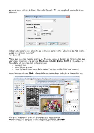 Vamos a hacer click en Archivo > Nuevo (o Control + N) y se nos abrirá una ventana con 
opciones: 
Indicale al programa que el ancho de tu imagen será de 1024 yla altura de 768 píxeles. 
Luego hace click en “Aceptar” 
Muy bien! :D 
Ahora que tenemos nuestro archivo de trabajo, vamos a buscar las herramientas que 
usaremos. Entremos a la carpeta MiniCurso Edición Digital GIMP > Ejercicio 1 > 
Material y allí haremos click en los archivos: 
– marco pintura 
– pared blanco y negro 
– y una de las pinturas que más te gusten (también podés elegir otra imagen) 
luego hacemos click en Abrir, y la pantalla nos quedará con todos los archivos abiertos: 
Muy bien! Ya tenemos todos los elementos que necesitamos! 
Ahora vamos paso por paso con las imágenes, primero LA PARED. 
 