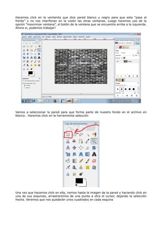Hacemos click en la ventanita que dice pared blanco y negro para que esta “pase al 
frente” y no nos interfieran en la visión las otras ventanas. Luego haremos uso de la 
opción “maximizar ventana”, el botón de la ventana que se encuentra arriba a la izquierda. 
Ahora si, podemos trabajar! 
Vamos a seleccionar la pared para que forme parte de nuestro fondo en el archivo en 
blanco. Haremos click en la herramienta selección 
Una vez que hacemos click en ella, iremos hasta la imagen de la pared y haciendo click en 
una de sus esquinas, arrastraremos de una punta a otra el cursor, dejando la selección 
hecha. Veremos que nos quedarán unos cuadrados en cada esquina 
 