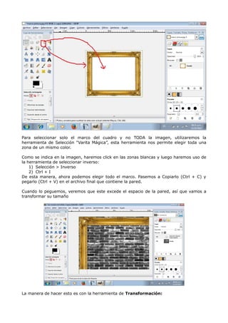 Para seleccionar solo el marco del cuadro y no TODA la imagen, utilizaremos la 
herramienta de Selección “Varita Mágica”, esta herramienta nos permite elegir toda una 
zona de un mismo color. 
Como se indica en la imagen, haremos click en las zonas blancas y luego haremos uso de 
la herramienta de seleccionar inverso: 
1) Selección > Inverso 
2) Ctrl + I 
De esta manera, ahora podemos elegir todo el marco. Pasemos a Copiarlo (Ctrl + C) y 
pegarlo (Ctrl + V) en el archivo final que contiene la pared. 
Cuando lo peguemos, veremos que este excede el espacio de la pared, así que vamos a 
transformar su tamaño 
La manera de hacer esto es con la herramienta de Transformación: 
 