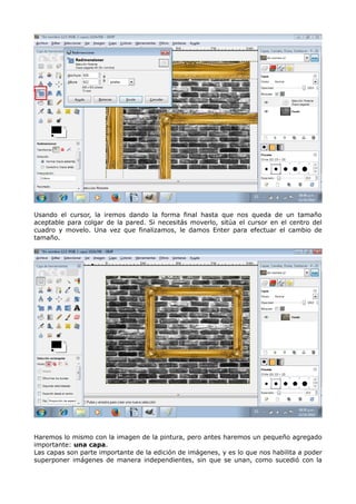 Usando el cursor, la iremos dando la forma final hasta que nos queda de un tamaño 
aceptable para colgar de la pared. Si necesitás moverlo, sitúa el cursor en el centro del 
cuadro y movelo. Una vez que finalizamos, le damos Enter para efectuar el cambio de 
tamaño. 
Haremos lo mismo con la imagen de la pintura, pero antes haremos un pequeño agregado 
importante: una capa. 
Las capas son parte importante de la edición de imágenes, y es lo que nos habilita a poder 
superponer imágenes de manera independientes, sin que se unan, como sucedió con la 
 