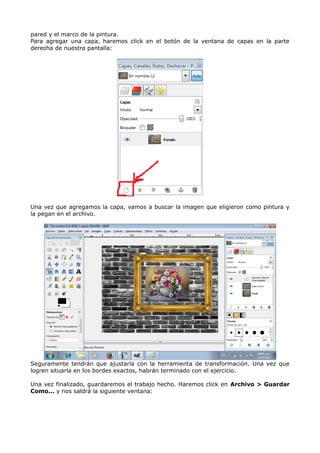 pared y el marco de la pintura. 
Para agregar una capa, haremos click en el botón de la ventana de capas en la parte 
derecha de nuestra pantalla: 
Una vez que agregamos la capa, vamos a buscar la imagen que eligieron como pintura y 
la pegan en el archivo. 
Seguramente tendrán que ajustarla con la herramienta de transformación. Una vez que 
logren situarla en los bordes exactos, habrán terminado con el ejercicio. 
Una vez finalizado, guardaremos el trabajo hecho. Haremos click en Archivo > Guardar 
Como... y nos saldrá la siguiente ventana: 
 