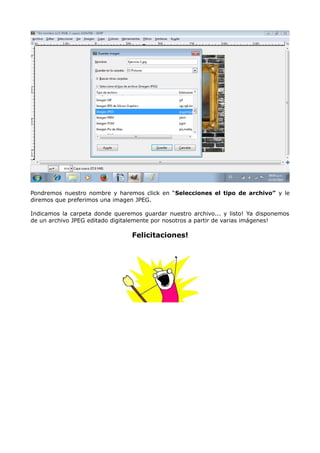 Pondremos nuestro nombre y haremos click en “Selecciones el tipo de archivo” y le 
diremos que preferimos una imagen JPEG. 
Indicamos la carpeta donde queremos guardar nuestro archivo... y listo! Ya disponemos 
de un archivo JPEG editado digitalemente por nosotros a partir de varias imágenes! 
Felicitaciones! 

