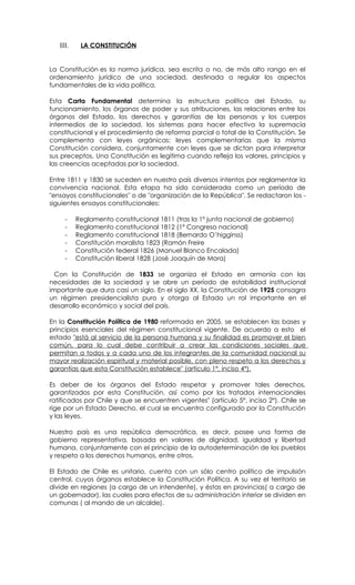 III.    LA CONSTITUCIÓN


La Constitución es la norma jurídica, sea escrita o no, de más alto rango en el
ordenamiento jurídico de una sociedad, destinada a regular los aspectos
fundamentales de la vida política.

Esta Carta Fundamental determina la estructura política del Estado, su
funcionamiento, los órganos de poder y sus atribuciones, las relaciones entre los
órganos del Estado, los derechos y garantías de las personas y los cuerpos
intermedios de la sociedad, los sistemas para hacer efectiva la supremacía
constitucional y el procedimiento de reforma parcial o total de la Constitución. Se
complementa con leyes orgánicas: leyes complementarias que la misma
Constitución considera, conjuntamente con leyes que se dictan para interpretar
sus preceptos. Una Constitución es legítima cuando refleja los valores, principios y
las creencias aceptadas por la sociedad.

Entre 1811 y 1830 se suceden en nuestro país diversos intentos por reglamentar la
convivencia nacional. Esta etapa ha sido considerada como un período de
"ensayos constitucionales" o de "organización de la República". Se redactaron los -
siguientes ensayos constitucionales:

     -    Reglamento constitucional 1811 (tras la 1º junta nacional de gobierno)
     -    Reglamento constitucional 1812 (1º Congreso nacional)
     -    Reglamento constitucional 1818 (Bernardo O’higginss)
     -    Constitución moralista 1823 (Ramón Freire
     -    Constitución federal 1826 (Manuel Blanco Encalada)
     -    Constitución liberal 1828 (José Joaquín de Mora)

  Con la Constitución de 1833 se organiza el Estado en armonía con las
necesidades de la sociedad y se abre un período de estabilidad institucional
importante que dura casi un siglo. En el siglo XX, la Constitución de 1925 consagra
un régimen presidencialista puro y otorga al Estado un rol importante en el
desarrollo económico y social del país.

En la Constitución Política de 1980 reformada en 2005, se establecen las bases y
principios esenciales del régimen constitucional vigente. De acuerdo a esto el
estado "está al servicio de la persona humana y su finalidad es promover el bien
común, para lo cual debe contribuir a crear las condiciones sociales que
permitan a todos y a cada uno de los integrantes de la comunidad nacional su
mayor realización espiritual y material posible, con pleno respeto a los derechos y
garantías que esta Constitución establece" (artículo 1°, inciso 4°).

Es deber de los órganos del Estado respetar y promover tales derechos,
garantizados por esta Constitución, así como por los tratados internacionales
ratificados por Chile y que se encuentren vigentes" (artículo 5°, inciso 2°). Chile se
rige por un Estado Derecho, el cual se encuentra configurado por la Constitución
y las leyes.

Nuestro país es una república democrática, es decir, posee una forma de
gobierno representativa, basada en valores de dignidad, igualdad y libertad
humana, conjuntamente con el principio de la autodeterminación de los pueblos
y respeto a los derechos humanos, entre otros.

El Estado de Chile es unitario, cuenta con un sólo centro político de impulsión
central, cuyos órganos establece la Constitución Política. A su vez el territorio se
divide en regiones (a cargo de un intendente), y éstas en provincias( a cargo de
un gobernador), las cuales para efectos de su administración interior se dividen en
comunas ( al mando de un alcalde).
 