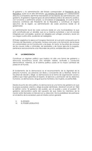 El gobierno y la administración del Estado corresponden al Presidente de la
República, quien es el Jefe del Estado. Los ministros de Estado son colaboradores
directos e inmediatos del Primer Mandatario en las labores de administración y de
gobierno. El gobierno regional goza de personalidad jurídica de derecho público,
con funciones y patrimonio propio. Lo encabeza el intendente, el cual es de la
exclusiva confianza del Presidente de la República y constituye el órgano
ejecutivo de la región. La administración de cada provincia reside en el
gobernador.

La administración local de cada comuna reside en una municipalidad, la que
está constituida por un alcalde, que es su máxima autoridad, y por el concejo
integrado por concejales, quienes son elegidos por sufragio universal y duran en
sus cargos cuatro años, pudiendo ser reelegidos.

El Poder Legislativo lo ejerce el Congreso Nacional, el cual está compuesto por la
Cámara de Diputados y el Senado. Ambas concurren a la formación de las leyes
en conformidad con la Constitución y las leyes. En tanto, la facultad de conocer
de las causas civiles y criminales, de resolverlas y de hacer ejecutar lo juzgado,
pertenece exclusivamente a los tribunales de justicia, establecidos por la ley.


   IV.    LA DEMOCRACIA

Constituye un régimen político que implica no sólo una forma de gobierno y
estructura económica social, sino también valores, actitudes y conductas
democráticas. Además, es el sistema político usado en la mayor cantidad de
países en el mundo.


El fundamento de la democracia es el reconocimiento de la dignidad de la
persona humana. Las personas son libres y conscientes de su libertad, tienen la
facultad de decidir y elegir. La democracia es la forma de organización social y
política que mejor garantiza el respeto, el ejercicio y promoción de los derechos
humanos. La democracia, al igual que los hombres y las mujeres, es perfectible.


Desde el punto de vista político, la democracia es una forma de gobierno en que
la propia sociedad, orienta y dirige el poder del Estado. Abraham Lincoln en 1863
la definió como "el gobierno del pueblo, por el pueblo y para el pueblo". El
gobierno democrático parte del supuesto de que todos los miembros de la
nación están llamados a intervenir en su dirección. Da la posibilidad de participar
en el destino de la sociedad, para el interés común general.


   V.     EL ESTADO
   VI.    EL PODER LEGISLATIVO
 