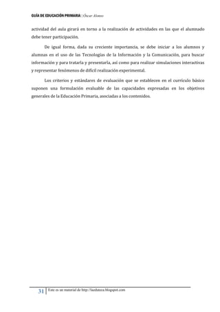 GUÍA DE EDUCACIÓN PRIMARIA | Óscar Alonso
31 Este es un material de http://laeduteca.blogspot.com
actividad del aula girará en torno a la realización de actividades en las que el alumnado
debe tener participación.
De igual forma, dada su creciente importancia, se debe iniciar a los alumnos y
alumnas en el uso de las Tecnologías de la Información y la Comunicación, para buscar
información y para tratarla y presentarla, así como para realizar simulaciones interactivas
y representar fenómenos de difícil realización experimental.
Los criterios y estándares de evaluación que se establecen en el currículo básico
suponen una formulación evaluable de las capacidades expresadas en los objetivos
generales de la Educación Primaria, asociadas a los contenidos.
 