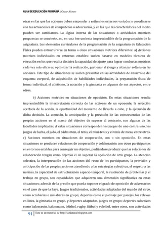 GUÍA DE EDUCACIÓN PRIMARIA | Óscar Alonso
91 Este es un material de http://laeduteca.blogspot.com
otras en las que las acciones deben responder a estímulos externos variados y coordinarse
con las actuaciones de compañeros o adversarios, y en las que las características del medio
pueden ser cambiantes. La lógica interna de las situaciones o actividades motrices
propuestas se convierte, así, en una herramienta imprescindible de la programación de la
asignatura. Los elementos curriculares de la programación de la asignatura de Educación
Física pueden estructurarse en torno a cinco situaciones motrices diferentes: a) Acciones
motrices individuales en entornos estables: suelen basarse en modelos técnicos de
ejecución en los que resulta decisiva la capacidad de ajuste para lograr conductas motrices
cada vez más eficaces, optimizar la realización, gestionar el riesgo y alcanzar soltura en las
acciones. Este tipo de situaciones se suelen presentar en las actividades de desarrollo del
esquema corporal, de adquisición de habilidades individuales, la preparación física de
forma individual, el atletismo, la natación y la gimnasia en algunos de sus aspectos, entre
otros.
b) Acciones motrices en situaciones de oposición. En estas situaciones resulta
imprescindible la interpretación correcta de las acciones de un oponente, la selección
acertada de la acción, la oportunidad del momento de llevarla a cabo, y la ejecución de
dicha decisión. La atención, la anticipación y la previsión de las consecuencias de las
propias acciones en el marco del objetivo de superar al contrario, son algunas de las
facultades implicadas. A estas situaciones corresponden los juegos de uno contra uno, los
juegos de lucha, el judo, el bádminton, el tenis, el mini-tenis y el tenis de mesa, entre otros.
c) Acciones motrices en situaciones de cooperación, con o sin oposición. En estas
situaciones se producen relaciones de cooperación y colaboración con otros participantes
en entornos estables para conseguir un objetivo, pudiéndose producir que las relaciones de
colaboración tengan como objetivo el de superar la oposición de otro grupo. La atención
selectiva, la interpretación de las acciones del resto de los participantes, la previsión y
anticipación de las propias acciones atendiendo a las estrategias colectivas, el respeto a las
normas, la capacidad de estructuración espacio-temporal, la resolución de problemas y el
trabajo en grupo, son capacidades que adquieren una dimensión significativa en estas
situaciones; además de la presión que pueda suponer el grado de oposición de adversarios
en el caso de que la haya. Juegos tradicionales, actividades adaptadas del mundo del circo,
como acrobacias o malabares en grupo; deportes como el patinaje por parejas, los relevos
en línea, la gimnasia en grupo, y deportes adaptados, juegos en grupo; deportes colectivos
como baloncesto, balonmano, béisbol, rugby, fútbol y voleibol, entre otros, son actividades
 