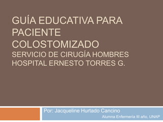 GUÍA EDUCATIVA PARA
PACIENTE
COLOSTOMIZADO
SERVICIO DE CIRUGÍA HOMBRES
HOSPITAL ERNESTO TORRES G.
Por: Jacqueline Hurtado Cancino
Alumna Enfermería III año, UNAP
 
