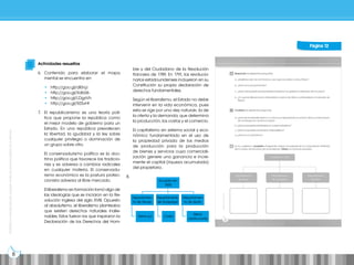 Prohibida
su
reproducción
por
cualquier
medio
sin
permiso
explícito
de
la
editorial.
8
Prohibida
su
reproducción
por
cualquier
medio
sin
permiso
explícito
de
la
editorial.
Página 12
Actividades resueltas
6. Contenido para elaborar el mapa
mental se encuentra en:
• http://goo.gl/dI0njJ
• http://goo.gl/Xdb06
• http://goo.gl/LDgzVh
• http://goo.gl/9Z5vHt
7. El republicanismo es una teoría polí-
tica que propone la república como
el mejor modelo de gobierno para un
Estado. En una república prevalecen
la libertad, la igualdad y la ley sobre
cualquier privilegio o dominación de
un grupo sobre otro.
El conservadurismo político es la doc-
trina política que favorece las tradicio-
nes y es adversa a cambios radicales
en cualquier materia. El conservadu-
rismo económico es la postura protec-
cionista adversa al libre mercado.
El liberalismo en formación tomó algo de
las ideologías que se iniciaron en la Re-
volución inglesa del siglo XVIII. Opuesto
al absolutismo, el liberalismo planteaba
que existen derechos naturales inalie-
nables. Estos fueron los que inspiraron la
Declaración de los Derechos del Hom-
bre y del Ciudadano de la Revolución
francesa de 1789. En 1791, los revolucio-
narios estadounidenses incluyeron en su
Constitución su propia declaración de
derechos fundamentales.
Según el liberalismo, el Estado no debe
intervenir en la vida económica, pues
esta se rige por una «ley natural», la de
la oferta y la demanda, que determina
la producción, los costos y el comercio.
El capitalismo en sistema social y eco-
nómico fundamentado en el uso de
la propiedad privada de los medios
de producción para la producción
de bienes y servicios cuya comerciali-
zación genere una ganancia e incre-
mente el capital (riqueza acumulada)
del propietario.
8.
Ecuador en
1830
Departamento
de Guayaquil
Costa
Departamen-
to de Quito
Sierra
centro-norte
Departamen-
to de Azuay
Sierra sur
 
