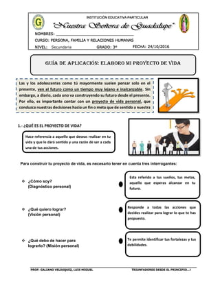 PROF: GALIANO VELÁSQUEZ, LUIS MIGUEL TRIUNFADORES DESDE EL PRINCIPIO…!
CURSO: PERSONA, FAMILIA Y RELACIONES HUMANAS
CURSO: BIOLOGÍA
NIVEL: Secundaria GRADO: 3º FECHA: 24/10/2016
NOMBRES: __________________________________
____________________________________
INSTITUCIÓN EDUCATIVA PARTICULAR
1.- ¿QUÉ ES EL PROYECTO DE VIDA?
Para construir tu proyecto de vida, es necesario tener en cuenta tres interrogantes:
 ¿Cómo soy?
(Diagnóstico personal)
 ¿Qué quiero lograr?
(Visión personal)
 ¿Qué debo de hacer para
lograrlo? (Misión personal)
Guía de aplicación: ELABORO MI PROYECTO DE VIDA
Las y los adolescentes como tú mayormente suelen pensar solo en el
presente, ven el futuro como un tiempo muy lejano e inalcanzable. Sin
embargo, a diario, cada uno va construyendo su futuro desde el presente.
Por ello, es importante contar con un proyecto de vida personal, que
conduzca nuestras decisiones hacia un fin o meta que de sentido a nuestra
existencia.
Esta referido a tus sueños, tus metas,
aquello que esperas alcanzar en tu
futuro.
Responde a todas las acciones que
decides realizar para lograr lo que te has
propuesto.
Te permite identificar tus fortalezas y tus
debilidades.
Hace referencia a aquello que deseas realizar en tu
vida y que le dará sentido y una razón de ser a cada
una de tus acciones.
 