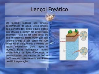 Lençol Freático
Os lençóis freáticos são lençóis
subterrâneos de água. Estes lençóis
são alimentados pelas águas doces
das chuvas e podem ter proporções
enormes. Para se ter uma ideia de
sua importância, basta dizer que seu
volume chega a ser cerca de 100
vezes maior do que todo o volume de
águas superficiais (rios, lagos e
lagoas). Estes verdadeiros mares
subterrâneos de água doce estão a
profundidades que variam de 500 a
1000 metros, normalmente em áreas
de difícil exploração.