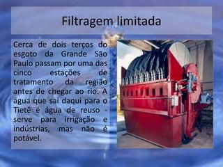Filtragem limitada
Cerca de dois terços do
esgoto da Grande São
Paulo passam por uma das
cinco estações de
tratamento da região
antes de chegar ao rio. A
água que sai daqui para o
Tietê é água de reuso -
serve para irrigação e
indústrias, mas não é
potável.