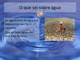O que sei sobre água
Sei que o ciclo da água é o
movimento que faz a
natureza.
Que se faltar água não
terá vida na terra.