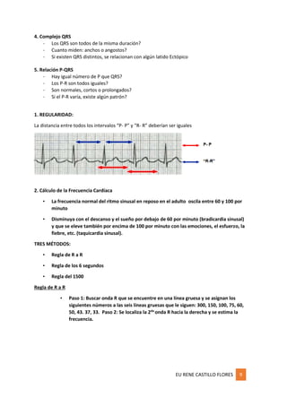 EU RENE CASTILLO FLORES 9
4. Complejo QRS
- Los QRS son todos de la misma duración?
- Cuanto miden: anchos o angostos?
- Si existen QRS distintos, se relacionan con algún latido Ectópico
5. Relación P-QRS
- Hay igual número de P que QRS?
- Los P-R son todos iguales?
- Son normales, cortos o prolongados?
- Si el P-R varía, existe algún patrón?
1. REGULARIDAD:
La distancia entre todos los intervalos “P- P” y “R- R” deberían ser iguales
2. Cálculo de la Frecuencia Cardíaca
• La frecuencia normal del ritmo sinusal en reposo en el adulto oscila entre 60 y 100 por
minuto
• Disminuya con el descanso y el sueño por debajo de 60 por minuto (bradicardia sinusal)
y que se eleve también por encima de 100 por minuto con las emociones, el esfuerzo, la
fiebre, etc. (taquicardia sinusal).
TRES MÉTODOS:
• Regla de R a R
• Regla de los 6 segundos
• Regla del 1500
Regla de R a R
• Paso 1: Buscar onda R que se encuentre en una línea gruesa y se asignan los
siguientes números a las seis líneas gruesas que le siguen: 300, 150, 100, 75, 60,
50, 43. 37, 33. Paso 2: Se localiza la 2da
onda R hacia la derecha y se estima la
frecuencia.
 