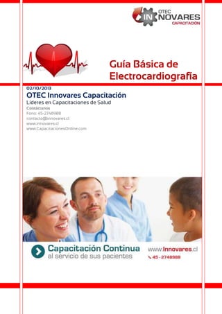 Guía Básica de
Electrocardiografía
02/10/2013

OTEC Innovares Capacitación
Líderes en Capacitaciones de Salud
Contáctanos
Fono: 45-2748988
contacto@innovares.cl
www.innovares.cl
www.CapacitacionesOnline.com

 