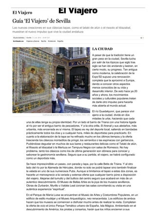 El Viajero 
Guía ‘El Viajero’ de Sevilla 
Las nuevas creaciones en sus clásicas tapas, como el tataki de atún o el rissoto al Idiazabal, 
muestran el nuevo impulso que vive la ciudad andaluza 
PILAR BERNAL Sevilla 3 JUL 2012 ­22: 
55 CET 1 
Archivado en: Viajeros urbanos Sevilla Andalucía España 
LA CIUDAD 
A pesar de que la tradición tiene un 
gran peso en la ciudad, Sevilla lucha 
por salir de los tópicos que siglo tras 
siglo se han ido anclando y lastran, en 
cierto modo, su progreso. Tan antigua 
como moderna, la celebración de la 
Expo’92 supuso una renovación 
completa que la aproximó a Europa, 
dando a conocer otros aspectos 
menos conocidos de su vida y 
desarrollo interior. De esto hace ya 20 
años y ahora, los movimientos 
sociales y culturales populares tratan 
de darle otro impulso para hacerla 
más abierta al mundo actual. 
El río Guadalquivir, que parece vivir 
ajeno a la ciudad, divide en dos 
mitades la urbe, haciendo que cada 
Cerámicas del barrio de Triana, en Sevilla. / JOSÉ MANUEL PÉREZ CABO 
una de ellas tenga su propia identidad. Por un lado el barrio de Triana con una historia ligada 
al río por ser el antiguo barrio de pescadores. Y a la otra orilla, El Arenal y sus aledaños, más 
urbanita, más encerrada es sí misma. El tapeo es rey del deporte local, saliendo en bandadas 
prácticamente todos los días y a cualquier hora, miles de deportistas para practicarlo. En 
cuanto a la elaboración de la tapa se ha refinado mucho en los últimos tiempos y la oferta 
trasciende los clásicos montaditos de pringá, los serranitos o las espinacas con garbanzos. 
Pudiéndose degustar en muchos de sus bares y restaurantes delicias como el Tataki de atún, 
el Rissoto al Idiazabal o la Merluza en Tempura Negra con salsa de Romesco. No hay 
problema, tanto los clásicos como los de última generación son idóneos para conocer y 
saborear la gastronomía sevillana. Seguro que a su partida, el viajero, se habrá configurado 
como un deportista más. 
Se hace imprescindible un paseo, con parada y tapa, por la calle Betis de Triana. Y al otro 
lado del río por la Alameda de Hércules, donde no solo se podrá tapear sino también finalizar 
la velada en uno de sus numerosos Pubs. Aunque si limitamos el tapeo a estas dos zonas, es 
hacerle un menosprecio a la variada y extensa oferta que cualquier barrio pone a disposición 
del viajero. Alejarse del tumulto y del bullicio del centro seguro que acabará en más de un 
autentico descubrimiento. El Museo de Bellas Artes es la joya de los museos sevillanos. 
Obras de Zurbarán, Murillo o Valdés Leal coronan las salas convirtiendo su visita en una 
auténtica experiencia “espiritual”. 
En el Parque de María Luisa se encuentran el Museo de Artes y Costumbres Populares, en un 
edificio de estilo mudéjar y el Museo Arqueológico, neo renacentista. Los edificios de ambos 
hacen que los museos se comiencen a disfrutar mucho antes de realizar la visita. Completan 
la oferta de ocio el único Parque Temático urbano de España, Isla Mágica. Ambientado en el 
descubrimiento de América, los piratas y corsarios, harán que los niños encierren a sus 
 