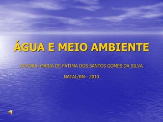 ÁGUA E MEIO AMBIENTE
AUTORA: MARIA DE FÁTIMA DOS SANTOS GOMES DA SILVA
NATAL/RN - 2010
 