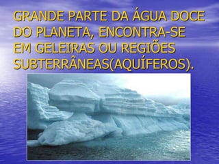 GRANDE PARTE DA ÁGUA DOCE
DO PLANETA, ENCONTRA-SE
EM GELEIRAS OU REGIÕES
SUBTERRÂNEAS(AQUÍFEROS).
 