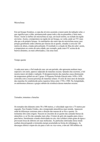 Microclimas



Em um bosque frondoso, a copa das árvores acumula a maior parte da radiação solar, o
que significa que o chão, permanecendo quase todo o dia na penumbra, é bem mais
fresco. Assim se define um microclima ou seja, um local restrito, ou isolado da região
em torno. Assim, a temperatura na região de um bosque, no verão, pode ser 5°C mais
alta que a do próprio bosque. As metrópoles são outro tipo de microclima nesse caso
porque geralmente estão cobertas por massas de ar quente, situadas a cerca de 120
metros de altura, criadas pela poluição. O resultado é a criação de ilhas de calor: assim,
a temperatura no centro de uma cidade, por exemplo, pode estar 6°C acima da de
bairros distantes, ou mais arborizados, e da zona rural.



Tempo quente



A cada onze anos, o Sol muda de cara: em um período, não apresenta nenhum traço
especial e em outro, aparece salpicado de manchas escuras. Quando elas ocorrem, o Sol
mostra maior atividade e radiação. O desaparecimento das manchas causa diminuição
da temperatura global em até 2 graus. O Pequeno Período Glacial entre 1450 e 1850
coincidiu com a escassa presença de manchas solares. O ciclo de onze anos de duração
das manchas foi estabelecido pelos registros feitos entre 1750 e 1980. Na Antigüidade,
os astrônomos chineses e gregos sabiam da existência dessas manchas escuras.




Tornados, tomentas e furacões



Os tornados têm diâmetro entre 50 e 500 metros, e velocidade supe-rior a 75 metros por
segundo. Nos Estados Unidos, são a tempestade atmosférica mais temida. Aparecem
onde há diferenças extremas entre a direção das massas de ar frio e quente. As
tormentas têm outra origem. Nascem no encontro de ar quente das camadas baixas da
atmosfera e o ar frio das camadas mais altas. Cristais de gelo são jogados para cima e
para baixo, literalmente criando eletricidade no céu: eles colidem contra gotas de água e
provocam troca de elétrons em suas moléculas. As partículas eletrizadas desse modo
acabam descarregando a tremenda energia acumulada na forma de relâmpagos. As
descargas elétrica viajam do céu para o solo ou vice-versa, e têm até 100 milhões de
 