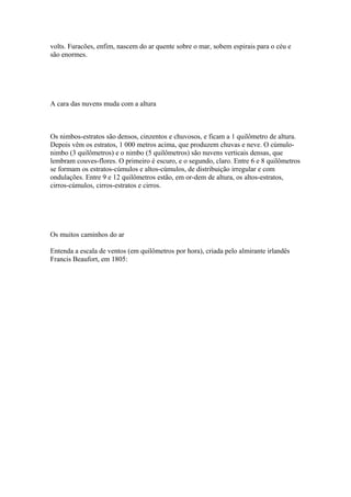 volts. Furacões, enfim, nascem do ar quente sobre o mar, sobem espirais para o céu e
são enormes.




A cara das nuvens muda com a altura



Os nimbos-estratos são densos, cinzentos e chuvosos, e ficam a 1 quilômetro de altura.
Depois vêm os estratos, 1 000 metros acima, que produzem chuvas e neve. O cúmulo-
nimbo (3 quilômetros) e o nimbo (5 quilômetros) são nuvens verticais densas, que
lembram couves-flores. O primeiro é escuro, e o segundo, claro. Entre 6 e 8 quilômetros
se formam os estratos-cúmulos e altos-cúmulos, de distribuição irregular e com
ondulações. Entre 9 e 12 quilômetros estão, em or-dem de altura, os altos-estratos,
cirros-cúmulos, cirros-estratos e cirros.




Os muitos caminhos do ar

Entenda a escala de ventos (em quilômetros por hora), criada pelo almirante irlandês
Francis Beaufort, em 1805:
 