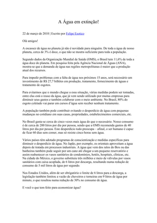 A Água em extinção!

22 de março de 2010 | Escrito por Felipe Esotico

Olá amigos!

A escassez de água no planeta já não é novidade para ninguém. De toda a água de nosso
planeta, cerca de 3% é doce, o que não se mostra suficiente para toda a população.

Segundo dados da Organização Mundial de Saúde (OMS), o Brasil tem 11,6% de toda a
água doce do planeta. Em pesquisa feita pela Agência Nacional de Águas (ANA),
mostra-se que a demanda de água nas regiões metropolitanas é maior que a produção
atual dos recursos.

Para impedir problemas com a falta de água nos próximos 15 anos, será necessário um
investimento de R$ 27,7 bilhões em produção, tratamento, fornecimento de águas e
tratamento de esgotos.

Para evitarmos que o mundo chegue a essa situação, várias medidas podem ser tomadas,
entre elas está o reuso da água, que já vem sendo utilizado por muitas empresas para
diminuir seus gastos e também colaborar com o meio ambiente. No Brasil, 80% do
esgoto coletado vai parar em cursos d’água sem receber nenhum tratamento.

A população também pode contribuir evitando o desperdício de água com pequenas
mudanças no cotidiano em suas casas, propriedades, estabelecimentos comerciais, etc.

No Brasil gasta-se cerca de cinco vezes mais água do que o necessário. Nosso consumo
é de cerca de 200 litros por dia por pessoa, sendo que a OMS recomenda gastos de 40
litros por dia por pessoa. Este desperdício todo preocupa – afinal, o ser humano é capaz
de ficar 60 dias sem comer, mas só resiste cinco horas sem água.

Vários países têm adotado programas de conscientização e medidas específicas para
diminuir o desperdício de água. No Japão, por exemplo, os orientais aproveitam a água
depois de tratada em processos industriais. A água que vem dos ralos do Box ou das
banheiras também pode seguir por um cano até chegar a um pequeno reservatório e
assim reabastecer os vasos sanitários de condomínios, hotéis, hospitais, clínicas, etc.
Na cidade do México, o governo substituiu três milhões e meio de válvulas por vasos
sanitários com caixa acoplada, de 6 litros por descarga, resultando numa redução de
consumo de 5 mil litros de água por segundo.

Nos Estados Unidos, além de ser obrigatório o limite de 6 litros para a descarga, a
legislação também limitou a vazão de chuveiros e torneiras em 9 litros de água por
minuto, o que resultou numa redução de 30% no consumo de água.

E você o que tem feito para economizar água?
 