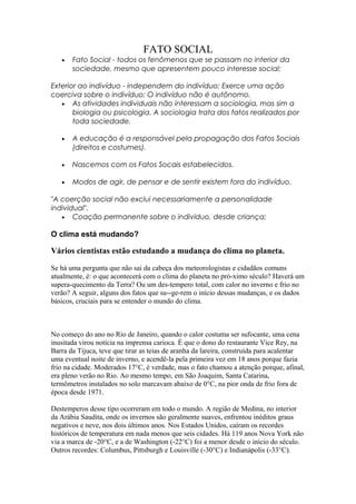 FATO SOCIAL
   •   Fato Social - todos os fenômenos que se passam no interior da
       sociedade, mesmo que apresentem pouco interesse social;

Exterior ao indivíduo - independem do indivíduo; Exerce uma ação
coerciva sobre o indivíduo; O indivíduo não é autônomo.
   • As atividades individuais não interessam a sociologia, mas sim a
       biologia ou psicologia. A sociologia trata dos fatos realizados por
       toda sociedade.

   •   A educação é a responsável pela propagação dos Fatos Sociais
       (direitos e costumes).

   •   Nascemos com os Fatos Socais estabelecidos.

   •   Modos de agir, de pensar e de sentir existem fora do indivíduo.

"A coerção social não exclui necessariamente a personalidade
individual".
   • Coação permanente sobre o indivíduo, desde criança;

O clima está mudando?

Vários cientistas estão estudando a mudança do clima no planeta.

Se há uma pergunta que não sai da cabeça dos meteorologistas e cidadãos comuns
atualmente, é: o que acontecerá com o clima do planeta no pró-ximo século? Haverá um
supera-quecimento da Terra? Ou um des-tempero total, com calor no inverno e frio no
verão? A seguir, alguns dos fatos que su--ge-rem o início dessas mudanças, e os dados
básicos, cruciais para se entender o mundo do clima.



No começo do ano no Rio de Janeiro, quando o calor costuma ser sufocante, uma cena
inusitada virou notícia na imprensa carioca. É que o dono do restaurante Vice Rey, na
Barra da Tijuca, teve que tirar as teias de aranha da lareira, construída para acalentar
uma eventual noite de inverno, e acendê-la pela primeira vez em 18 anos porque fazia
frio na cidade. Moderados 17°C, é verdade, mas o fato chamou a atenção porque, afinal,
era pleno verão no Rio. Ao mesmo tempo, em São Joaquim, Santa Catarina,
termômetros instalados no solo marcavam abaixo de 0°C, na pior onda de frio fora de
época desde 1971.

Destemperos desse tipo ocorreram em todo o mundo. A região de Medina, no interior
da Arábia Saudita, onde os invernos são geralmente suaves, enfrentou inéditos graus
negativos e neve, nos dois últimos anos. Nos Estados Unidos, caíram os recordes
históricos de temperatura em nada menos que seis cidades. Há 119 anos Nova York não
via a marca de -20°C, e a de Washington (-22°C) foi a menor desde o início do século.
Outros recordes: Columbus, Pittsburgh e Louisville (-30°C) e Indianápolis (-33°C).
 