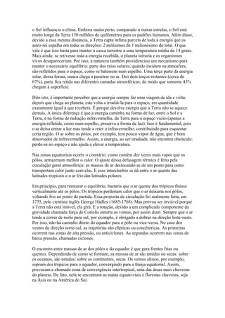 o Sol influencia o clima. Embora muito perto, comparado a outras estrelas, o Sol está
muito longe da Terra 150 milhões de quilômetros para os padrões humanos. Além disso,
devido a essa mesma distância, a Terra capta ínfima parcela de toda a energia que os
astro-rei espalha em todas as direções: 2 milésimos de 1 milionésimo do total. O que
vale é que isso basta para manter a casca terrestre a uma temperatura média de 14 graus.
Mais ainda: se retivesse toda a energia recebida, o planeta torraria e os organismos
vivos desapareceriam. Por isso, a natureza também providenciou um mecanismo para
manter o necessário equilíbrio: parte dos raios solares, quando incidem na atmosfera,
são refletidos para o espaço, como se batessem num espelho. Uma terça parte da energia
solar, dessa forma, nunca chega a penetrar no ar. Dos dois terços restantes (cerca de
67%), parte fica retida nas diferentes camadas atmosféricas; de modo que somente 45%
chegam à superfície.

Dito isto, é importante perceber que a energia sempre faz uma viagem de ida e volta:
depois que chega ao planeta, este volta a irradiá-la para o espaço, em quantidade
exatamente igual à que recebera. É porque devolve energia que a Terra não se aquece
demais. A única diferença é que a energia caminha na forma de luz, entre o Sol e a
Terra, e na forma de radiação infravermelha, da Terra para o espaço vazio (apenas a
energia refletida, como num espelho, preserva a forma de luz). Isso é fundamental, pois
o ar deixa entrar a luz mas tende a reter o infravermelho, contribuindo para esquentar
certa região. O ar sobre os pólos, por exemplo, tem pouco vapor de água, que é bom
absorvedor de infravermelho. Assim, a energia, ao ser irradiada, não encontra obstáculo:
perde-se no espaço e não ajuda a elevar a temperatura.

Nas zonas equatoriais ocorre o contrário: como contêm dez vezes mais vapor que os
pólos, armazenam melhor o calor. O ajuste dessa defasagem térmica é feito pela
circulação geral atmosférica: as massas de ar deslocando-se de um ponto para outro
transportam calor junto com elas. E esse intercâmbio se dá entre o ar quente das
latitudes tropicais e o ar frio das latitudes polares.

Em princípio, para restaurar o equilíbrio, bastaria que o ar quente dos trópicos fluísse
verticalmente até os pólos. Os trópicos perderiam calor que o ar deixaria nos pólos,
voltando frio ao ponto de partida. Essa proposta de circulação foi realmente feita, em
1735, pelo cientista inglês George Hadley (1685-1768). Mas provou ser inviável porque
a Terra não está imóvel, ela gira. E a rotação, devido a um complicado componente da
gravidade chamada força de Coriolis entorta os ventos, por assim dizer. Sempre que o ar
tende a correr de norte para sul, por exemplo, é obrigado a dobrar na direção leste-oeste.
Por isso, não há caminho direto do equador para o pólo ou vice-versa. No caso dos
ventos de direção norte-sul, as trajetórias são elípticas ou concêntricas. As primeiras
ocorrem nas zonas de alta pressão, ou anticiclones. As segundas ocorrem nas zonas de
baixa pressão, chamadas ciclones.

O encontro entre massas de ar dos pólos e do equador é que gera frentes frias ou
quentes. Dependendo de como se formam, as massas de ar são úmidas ou secas: sobre
os oceanos, são úmidas; sobre os continentes, secas. Os ventos alísios, por exemplo,
sopram dos trópicos para o equador, convergindo para a franja equatorial. Assim,
provocam a chamada zona de convergência intertropical, uma das áreas mais chuvosas
do planeta. De fato, nela se encontram as matas equato-riais e florestas chuvosas, seja
na Ásia ou na América do Sul.
 