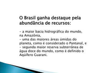 O Brasil ganha destaque pela
abundância de recursos:
- a maior bacia hidrográfica do mundo,
na Amazônia,
- uma das maiores áreas úmidas do
planeta, como é considerado o Pantanal, e
- segunda maior reserva subterrânea de
água doce do mundo, como é definido o
Aqüífero Guarani.
 