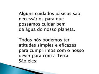 Alguns cuidados básicos são
necessários para que
possamos cuidar bem
da água do nosso planeta.
Todos nós podemos ter
atitudes simples e eficazes
para cumprirmos com o nosso
dever para com a Terra.
São eles:
 