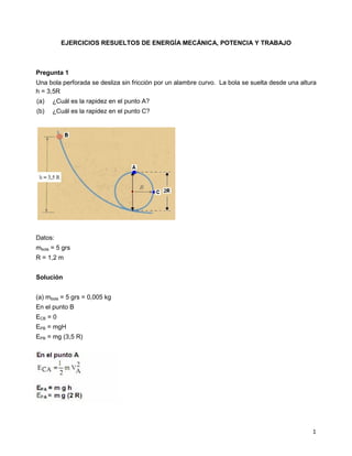 1
EJERCICIOS RESUELTOS DE ENERGÍA MECÁNICA, POTENCIA Y TRABAJO
Pregunta 1
Una bola perforada se desliza sin fricción por un alambre curvo. La bola se suelta desde una altura
h = 3,5R
(a) ¿Cuál es la rapidez en el punto A?
(b) ¿Cuál es la rapidez en el punto C?
Datos:
mbola = 5 grs
R = 1,2 m
Solución
(a) mbola = 5 grs = 0,005 kg
En el punto B
ECB = 0
EPB = mgH
EPB = mg (3,5 R)
 