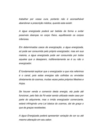 trabalhar por vossa cura, portanto não é aconselhável
abandonar a prescrição médica, quando esta existir.
A água energizada poderá ser bebida de forma a evitar
possíveis doenças no corpo físico, equilibrando os corpos
inferiores.
Em determinados casos de energização, a água energizada,
só pode ser consumida pelo próprio energizador, mas em sua
maioria, a água energizada pode ser consumida por todos
aqueles que a desejarem, indiferentemente se é ou não o
energizador.
É fundamental explicar que o energizador a que nós referimos
é o canal, pois estas energias são colhidas ou enviadas
diretamente do cosmos, muitas vezes pelos próprios Mestres e
Anjos.
Se houver venda e comercio desta energia, ela pode até
funcionar, pelo fato da Fé estar sendo utilizada neste caso por
parte do adquirente, mas o irmão energizador comerciante,
estará infringindo uma Lei básica do cosmos, dai de graça o
que de graças recebestes.
A água Energizada poderá apresentar variação de cor ou até
mesmo alteração em seu sabor.
 