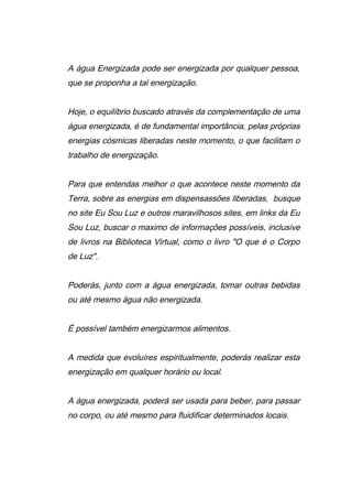 A água Energizada pode ser energizada por qualquer pessoa,
que se proponha a tal energização.
Hoje, o equilíbrio buscado através da complementação de uma
água energizada, é de fundamental importância, pelas próprias
energias cósmicas liberadas neste momento, o que facilitam o
trabalho de energização.
Para que entendas melhor o que acontece neste momento da
Terra, sobre as energias em dispensassões liberadas, busque
no site Eu Sou Luz e outros maravilhosos sites, em links da Eu
Sou Luz, buscar o maximo de informações possíveis, inclusive
de livros na Biblioteca Virtual, como o livro "O que é o Corpo
de Luz".
Poderás, junto com a água energizada, tomar outras bebidas
ou até mesmo água não energizada.
É possível também energizarmos alimentos.
A medida que evoluíres espiritualmente, poderás realizar esta
energização em qualquer horário ou local.
A água energizada, poderá ser usada para beber, para passar
no corpo, ou até mesmo para fluidificar determinados locais.
 